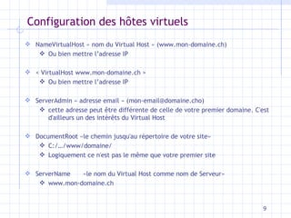 Configuration des h ôtes virtuels NameVirtualHost « nom du Virtual Host » (www.mon-domaine.ch) Ou bien mettre l’adresse IP < VirtualHost www.mon-domaine.ch > Ou bien mettre l’adresse IP ServerAdmin « adresse email » (mon-email@domaine.cho) cette adresse peut être différente de celle de votre premier domaine. C'est d'ailleurs un des intérêts du Virtual Host DocumentRoot «le chemin jusqu'au répertoire de votre site» C:/…/www/domaine/ Logiquement ce n'est pas le même que votre premier site ServerName  «le nom du Virtual Host comme nom de Serveur» www.mon-domaine.ch 