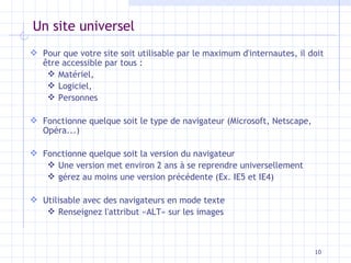 Un site universel Pour que votre site soit utilisable par le maximum d'internautes, il doit être accessible par tous : Matériel, Logiciel, Personnes Fonctionne quelque soit le type de navigateur (Microsoft, Netscape, Opéra...) Fonctionne quelque soit la version du navigateur Une version met environ 2 ans à se reprendre universellement gérez au moins une version précédente (Ex. IE5 et IE4) Utilisable avec des navigateurs en mode texte Renseignez l'attribut «ALT» sur les images 