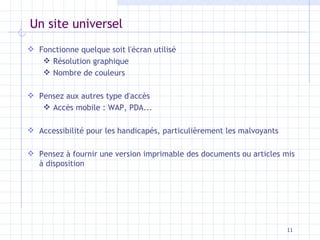 Un site universel Fonctionne quelque soit l'écran utilisé Résolution graphique Nombre de couleurs Pensez aux autres type d'accès Accès mobile : WAP, PDA... Accessibilité pour les handicapés, particulièrement les malvoyants Pensez à fournir une version imprimable des documents ou articles mis à disposition 