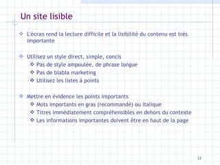 Un site lisible L'écran rend la lecture difficile et la lisibilité du contenu est très importante Utilisez un style direct, simple, concis Pas de style ampoulée, de phrase longue Pas de blabla marketing Utilisez les listes à points Mettre en évidence les points importants Mots importants en gras (recommandé) ou italique Titres immédiatement compréhensibles en dehors du contexte Les informations importantes doivent être en haut de la page 