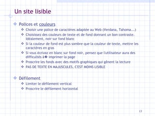 Un site lisible Polices et  couleurs Choisir une police de caractères adaptée au Web (Verdana, Tahoma...) Choisissez des couleurs de texte et de fond donnant un bon contraste. Idéalement, noir sur fond blanc Si la couleur de fond est plus sombre que la couleur de texte, mettre les caractères en gras Si vous  écrivez  en blanc sur fond noir, pensez que l'utilisateur aura des difficultés à �  imprimer la page Proscrire les fonds avec des motifs graphiques qui gênent la lecture PAS DE TEXTE EN MAJUSCULES, C'EST MOINS LISIBLE Défilement Limiter le défilement vertical Proscrire le défilement horizontal 