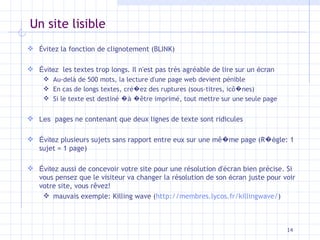 Un site lisible Évitez la fonction de clignotement (BLINK) Évitez   les textes trop longs. Il n'est pas très agréable de lire sur un  écran Au-delà de 500 mots, la lecture d'une page web devient pénible En cas de longs textes, cré � ez des ruptures (sous-titres, ic ô � nes) Si le texte est destiné  �à   � être imprimé, tout mettre sur une seule page Les   pages ne contenant que deux lignes de texte sont ridicules Évitez  plusieurs sujets sans rapport entre eux sur une m ê � me page (R �è gle: 1 sujet = 1 page) Évitez  aussi de concevoir votre site pour une résolution d'écran bien précise. Si vous pensez que le visiteur va changer la résolution de son  écran  juste pour voir votre site, vous r êvez ! mauvais exemple: Killing wave ( http://membres.lycos.fr/killingwave/ ) 