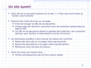 Un site ouvert Votre site est un site parmi d'autres sur le web ==> il faut vous inscrire dans ce «monde» avec harmonie D'autres sites créent des liens sur vos pages Evitez de changer les URL de vos documents Chaque page doit identifier clairement votre site (présence systématique du logo du site) Les URL de vos documents doivent si possible être explicites, sans caractères spéciaux, pour faciliter la mémorisation et éviter les erreurs Les internautes accèdent à votre site par les moteurs de recherche Mettez des mots-clés sur vos pages (méta tag keywords) Donnez des descriptions à vos pages (méta tag description) Référencez votre site dans les moteurs Votre site mène vers d'autres sites ... Vérifier périodiquement que les liens restent valides 