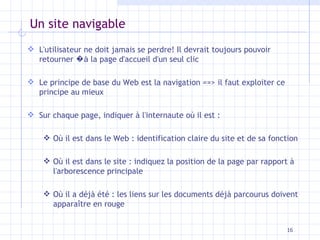 Un site navigable L'utilisateur ne doit jamais se perdre! Il devrait toujours pouvoir retourner  �à  la page d'accueil d'un seul clic Le principe de base du Web est la navigation ==> il faut exploiter ce principe au mieux Sur chaque page, indiquer à l'internaute où il est : Où il est dans le Web : identification claire du site et de sa fonction Où il est dans le site : indiquez la position de la page par rapport à l'arborescence principale Où il a déjà été : les liens sur les documents déjà parcourus doivent apparaître en rouge 