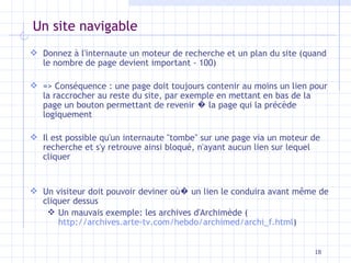 Un site navigable Donnez à l'internaute un moteur de recherche et un plan du site (quand le nombre de page devient important - 100) => Conséquence : une page doit toujours contenir au moins un lien pour la raccrocher au reste du site, par exemple en mettant en bas de la page un bouton permettant de revenir  �  la page qui la précède logiquement Il est possible qu'un internaute "tombe" sur une page via un moteur de recherche et s'y retrouve ainsi bloqué, n'ayant aucun lien sur lequel cliquer Un visiteur doit pouvoir deviner o ù �  un lien le conduira avant m ê me de cliquer dessus Un mauvais exemple: les archives d'Archimède ( http://archives.arte-tv.com/hebdo/archimed/archi_f.html ) 