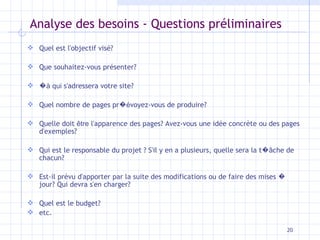Analyse des besoins - Questions préliminaires Quel est l'objectif visé? Que souhaitez-vous présenter? � à qui  s'adressera votre site? Quel nombre de pages pr �é voyez-vous de produire? Quelle doit  être  l'apparence des pages? Avez-vous une idée concrète ou des pages d'exemples? Qui est le responsable du projet ? S'il y en a plusieurs, quelle sera la t � â che de chacun? Est-il prévu d'apporter par la suite des modifications ou de faire des mises  �  jour? Qui devra s'en charger? Quel est le budget? etc. 