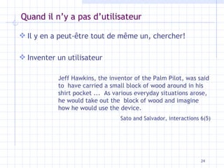 Quand il n’y a pas d’utilisateur Il y en a peut-être tout de même un, chercher! Inventer un utilisateur Jeff Hawkins, the inventor of the Palm Pilot, was said to  have carried a small block of wood around in his shirt pocket ...  As various everyday situations arose, he would take out the  block of wood and imagine how he would use the device.  Sato and Salvador, interactions 6(5) 