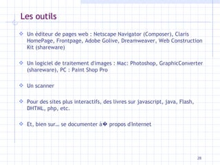 Les outils Un éditeur de pages web : Netscape Navigator (Composer), Claris HomePage, Frontpage, Adobe Golive, Dreamweaver, Web Construction Kit (shareware) Un logiciel de traitement d'images : Mac: Photoshop, GraphicConverter (shareware), PC : Paint Shop Pro Un scanner Pour des sites plus interactifs, des livres sur javascript, java, Flash, DHTML, php, etc. Et, bien sur… se documenter à �  propos d'Internet 
