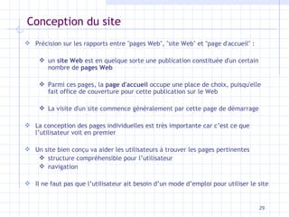 Conception du site Précision sur les rapports entre "pages Web", "site Web" et "page d'accueil" :  un  site Web  est en quelque sorte une publication constituée d'un certain nombre de  pages Web Parmi ces pages, la  page d'accueil  occupe une place de choix, puisqu'elle fait office de couverture pour cette publication sur le Web La visite d'un site commence généralement par cette page de démarrage La conception des pages individuelles est très importante car c’est ce que l’utilisateur voit en premier Un site bien conçu va aider les utilisateurs à trouver les pages pertinentes structure compréhensible pour l’utilisateur navigation Il ne faut pas que l’utilisateur ait besoin d’un mode d’emploi pour utiliser le site 