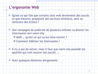 L’ergonomie Web Qu'est ce qui fait que certains sites web deviennent des succès et que d'autres, proposant des services similaires, sont au contraire des échecs ? Une campagne de publicité de plusieurs millions va drainer les internautes vers votre site MAIS … qu'est-ce qui va les faire revenir ?  Comment fidéliser les internautes ? Il n'y a pas de secret, mais il faut que votre site possède les qualités qui vont assurer son succès ...  Voici quelques éléments d'ergonomie 
