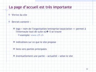 La page d’accueil est très importante Vitrine du site Devrait contenir : logo + nom de l’organisation/entreprise/association => permet à l'internaute tout de suite o ù �  il se trouve exemple:  www.cff.ch indications sur ce que le site propose liens vers parties principales éventuellement une partie « actualité » selon le site 