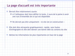 La page d'accueil est très importante Devrait être relativement courte si l’utilisateur doit faire défiler le texte, il aura de la peine à avoir une vue d’ensemble de ce qui est disponible  Ne devrait pas dire uniquement « le site est en construction » Elle doit  être  attrayante graphiquement, rapide, sans fautes d'orthographe et elle doit donner une bonne idée du contenu du site Mettez les informations les plus importantes en haut de la page 