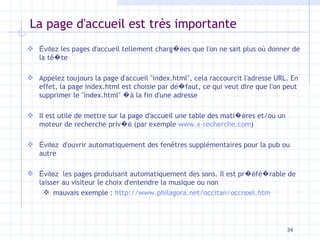 La page d'accueil est très importante Évitez  les pages d'accueil tellement charg �é es que l'on ne sait plus o ù  donner de la t ê � te Appelez toujours la page d'accueil "index.html", cela raccourcit l'adresse URL. En effet, la page index.html est choisie par dé � faut, ce qui veut dire que l'on peut supprimer le "index.html"  �à  la fin d'une adresse Il est utile de mettre sur la page d'accueil une table des mati �è res et/ou un moteur de recherche priv �é  (par exemple  www.x-recherche.com ) Évitez  d'ouvrir automatiquement des fen êtres  supplémentaires pour la pub ou autre Évitez   les pages produisant automatiquement des sons. Il est pr �é fé � rable de laisser au visiteur le choix d'entendre la musique ou non mauvais exemple :  http://www.philagora.net/occitan/occnoel.htm 