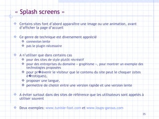 « Splash screens » Certains sites font d’abord apparaître une image ou une animation, avant d’afficher la page d’accueil Ce genre de technique est diversement apprécié connexion lente pas le plugin nécessaire A n’utiliser que dans certains cas pour des sites de style plutôt récréatif pour des entreprises du domaine « graphisme », pour montrer un exemple des technologies proposées pour pr �é venir le visiteur que le contenu du site peut le choquer (sites é � rotiques), proposer une langue,  permettre de choisir entre une version rapide et une version lente A éviter surtout dans des sites de référence que les utilisateurs sont appelés à utiliser souvent Deux exemples:  www.tunisie-foot.com  et  www.loups-garous.com 