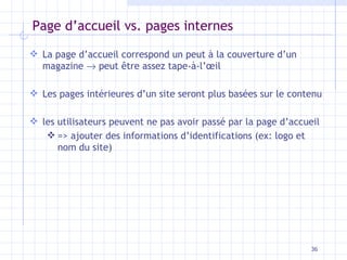 Page d’accueil vs. pages internes La page d’accueil correspond un peut à la couverture d’un magazine    peut être assez tape-à-l’œil Les pages intérieures d’un site seront plus basées sur le contenu les utilisateurs peuvent ne pas avoir passé par la page d’accueil  => ajouter des informations d’identifications (ex: logo et nom du site) 