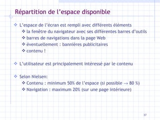 Répartition de l’espace disponible L’espace de l’écran est rempli avec différents éléments la fenêtre du navigateur avec ses différentes barres d’outils barres de navigations dans la page Web éventuellement : bannières publicitaires contenu ! L’utilisateur est principalement intéressé par le contenu Selon Nielsen: Contenu : minimum 50% de l’espace (si possible    80 %) Navigation : maximum 20% (sur une page intérieure) 