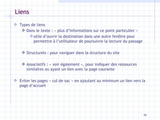 Liens Types de liens Dans le texte : « plus d’informations sur ce point particulier » utile d’ouvrir la destination dans une autre fenêtre pour permettre à l’utilisateur de poursuivre la lecture du passage Structurels : pour naviguer dans la structure du site Associatifs : « voir également », pour indiquer des ressources similaires ou ayant un lien avec la page courante Eviter les pages « cul de sac » en ajoutant au minimum un lien vers la page d’accueil 