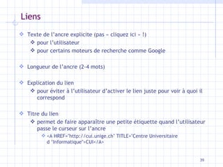 Liens Texte de l’ancre explicite (pas « cliquez ici » !) pour l’utilisateur pour certains moteurs de recherche comme Google Longueur de l’ancre (2-4 mots) Explication du lien pour éviter à l’utilisateur d’activer le lien juste pour voir à quoi il correspond Titre du lien permet de faire apparaître une petite étiquette quand l’utilisateur passe le curseur sur l’ancre <A HREF="http://cui.unige.ch" TITLE="Centre Universitaire d ’Informatique">CUI</A> 
