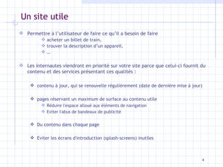 Un site utile Permettre à l’utilisateur de faire ce qu’il a besoin de faire acheter un billet de train, trouver la description d’un appareil, … Les internautes viendront en priorité sur votre site parce que celui-ci fournit du contenu et des services présentant ces qualités : contenu à jour, qui se renouvelle régulièrement (date de dernière mise à jour) pages réservant un maximum de surface au contenu utile Réduire l'espace alloué aux éléments de navigation Eviter l'abus de bandeaux de publicité Du contenu dans chaque page Eviter les écrans d'introduction (splash-screens) inutiles 
