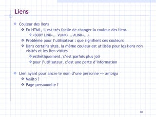 Liens Couleur des liens En HTML, il est très facile de changer la couleur des liens  <BODY LINK=... VLINK=... ALINK=...> Problème pour l’utilisateur : que signifient ces couleurs Dans certains sites, la même couleur est utilisée pour les liens non visités et les lien visités esthétiquement, c’est parfois plus joli pour l’utilisateur, c’est une perte d’information Lien ayant pour ancre le nom d’une personne => ambigu Mailto ? Page personnelle ? 