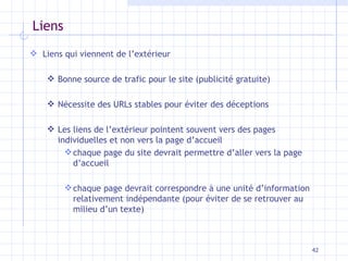 Liens Liens qui viennent de l’extérieur Bonne source de trafic pour le site (publicité gratuite) Nécessite des URLs stables pour éviter des déceptions Les liens de l’extérieur pointent souvent vers des pages individuelles et non vers la page d’accueil chaque page du site devrait permettre d’aller vers la page d’accueil chaque page devrait correspondre à une unité d’information relativement indépendante (pour éviter de se retrouver au milieu d’un texte) 