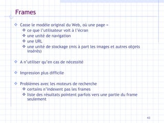 Frames Casse le modèle original du Web, où une page = ce que l’utilisateur voit à l’écran une unité de navigation une URL une unité de stockage (mis à part les images et autres objets insérés) A n’utiliser qu’en cas de nécessité Impression plus difficile Problèmes avec les moteurs de recherche certains n’indexent pas les frames liste des résultats pointent parfois vers une partie du frame seulement 