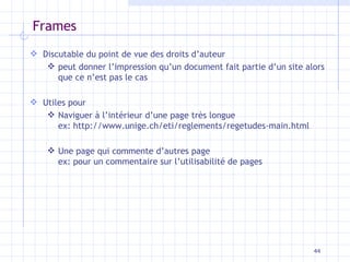 Frames Discutable du point de vue des droits d’auteur peut donner l’impression qu’un document fait partie d’un site alors que ce n’est pas le cas Utiles pour Naviguer à l’intérieur d’une page très longue ex: http://www.unige.ch/eti/reglements/regetudes-main.html Une page qui commente d’autres page ex: pour un commentaire sur l’utilisabilité de pages 