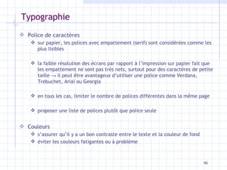 Typographie Police de caractères sur papier, les polices avec empattement (serif) sont considérées comme les plus lisibles la faible résolution des écrans par rapport à l’impression sur papier fait que les empattement ne sont pas très nets, surtout pour des caractères de petite taille    il peut être avantageux d’utiliser une police comme Verdana, Trebuchet, Arial ou Georgia en tous les cas, limiter le nombre de polices différentes dans la même page proposer une liste de polices plutôt que police seule Couleurs s’assurer qu’il y a un bon contraste entre le texte et la couleur de fond éviter les couleurs fatigantes ou à problème 