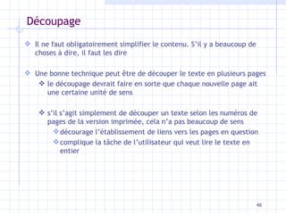 Découpage Il ne faut obligatoirement simplifier le contenu. S’il y a beaucoup de choses à dire, il faut les dire Une bonne technique peut être de découper le texte en plusieurs pages le découpage devrait faire en sorte que chaque nouvelle page ait une certaine unité de sens s’il s’agit simplement de découper un texte selon les numéros de pages de la version imprimée, cela n’a pas beaucoup de sens décourage l’établissement de liens vers les pages en question complique la tâche de l’utilisateur qui veut lire le texte en entier 