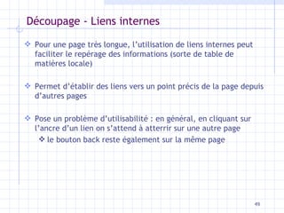 Découpage - Liens internes Pour une page très longue, l’utilisation de liens internes peut faciliter le repérage des informations (sorte de table de matières locale) Permet d’établir des liens vers un point précis de la page depuis d’autres pages Pose un problème d’utilisabilité : en général, en cliquant sur l’ancre d’un lien on s’attend à atterrir sur une autre page le bouton back reste également sur la même page 