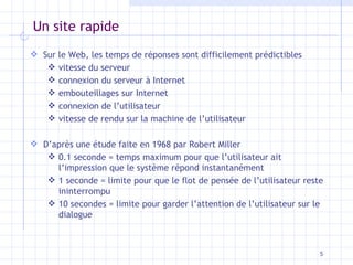 Un site rapide Sur le Web, les temps de réponses sont difficilement prédictibles vitesse du serveur connexion du serveur à Internet embouteillages sur Internet connexion de l’utilisateur vitesse de rendu sur la machine de l’utilisateur  D’après une étude faite en 1968 par Robert Miller 0.1 seconde = temps maximum pour que l’utilisateur ait l’impression que le système répond instantanément 1 seconde = limite pour que le flot de pensée de l’utilisateur reste ininterrompu 10 secondes = limite pour garder l’attention de l’utilisateur sur le dialogue 
