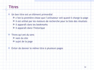 Titres Un bon titre est un élément primordial c’est la première chose que l’utilisateur voit quand il charge la page il est utilisé par les moteurs de recherche pour la liste des résultats il apparaît dans les bookmarks il apparaît dans l’historique Titres qui ont du sens nom du site sujet de la page Eviter de donner le même titre à plusieurs pages 