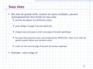 Sous sites Des sites de grande taille, traitant de sujets multiples, peuvent avantageusement être divisés en sous-sites permet de séparer les différents sujets peut alléger la page d’accueil générale chaque sous-site pourra avoir une page d’accueil spécifique les sous-sites peuvent avoir une présentation différente, mais il est utile de garder quand même une certaine unité créer un lien vers la page d’accueil de niveau supérieur Exemple : www.unige.ch 