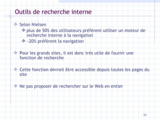 Outils de recherche interne Selon Nielsen plus de 50% des utilisateurs préfèrent utiliser un moteur de recherche interne à la navigation ~20% préfèrent la navigation Pour les grands sites, il est donc très utile de fournir une fonction de recherche Cette fonction devrait être accessible depuis toutes les pages du site Ne pas proposer de rechercher sur le Web en entier 