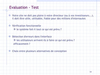 Evaluation - Test Votre site ne doit pas plaire à votre directeur (ou à vos investisseurs...), il doit être utile, utilisable, fiable pour des millions d'internautes Vérification fonctionnelle le système fait-il tout ce qui est prévu ? Détection d'erreurs dans l'interface les utilisateurs arrivent-ils à faire ce qui est prévu ? efficacement ? Choix entre plusieurs alternatives de conception 
