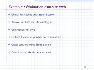 Exemple : évaluation d'un site web Choisir les tâches utilisateur à tester Trouver un livre dans le catalogue Commander un livre Le livre X est-il disponible cette semaine ? Quels sont les livres écrits par Y ? Comparer le prix de deux articles 