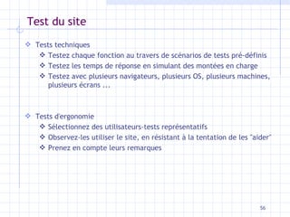 Test du site Tests techniques Testez chaque fonction au travers de scénarios de tests pré-définis Testez les temps de réponse en simulant des montées en charge Testez avec plusieurs navigateurs, plusieurs OS, plusieurs machines, plusieurs écrans ... Tests d'ergonomie Sélectionnez des utilisateurs-tests représentatifs Observez-les utiliser le site, en résistant à la tentation de les "aider" Prenez en compte leurs remarques 