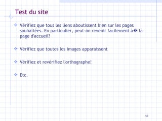 Test du site Vérifiez que tous les liens aboutissent bien sur les pages souhaitées. En particulier, peut-on revenir facilement à �  la page d'accueil? Vérifiez que toutes les images apparaissent Vérifiez et revérifiez l'orthographe! Etc. 