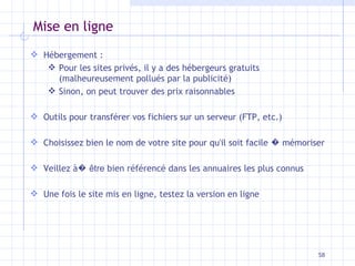 Mise en ligne Hébergement :  Pour les sites privés, il y a des hébergeurs gratuits (malheureusement pollués par la publicité) Sinon, on peut trouver des prix raisonnables Outils pour transférer vos fichiers sur un serveur (FTP, etc.) Choisissez bien le nom de votre site pour qu'il soit facile  �  mémoriser Veillez à �   être  bien référencé dans les annuaires les plus connus Une fois le site mis en ligne, testez la version en ligne 