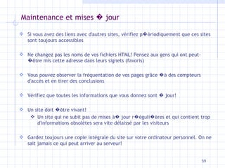 Maintenance et mises  �  jour Si vous avez des liens avec d'autres sites, vérifiez p �é riodiquement que ces sites sont toujours accessibles Ne changez pas les noms de vos fichiers HTML! Pensez aux gens qui ont peut- � ê tre mis cette adresse dans leurs signets (favoris) Vous pouvez observer la fréquentation de vos pages gr âce   �à  des compteurs d'accès et en tirer des conclusions Vérifiez que toutes les informations que vous donnez sont  �  jour! Un site doit  � ê tre vivant! Un site qui ne subit pas de mises à �  jour r �é guli �è res et qui contient trop d'informations obsolètes sera vite délaissé par les visiteurs Gardez toujours une copie intégrale du site sur votre ordinateur personnel. On ne sait jamais ce qui peut arriver au serveur! 