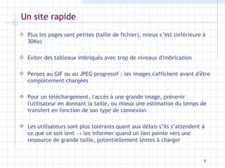 Un site rapide Plus les pages sont petites (taille de fichier), mieux c’est (inférieure à 30Ko) Eviter des tableaux imbriqués avec trop de niveaux d'imbrication Pensez au GIF ou au JPEG progressif : les images s'affichent avant d'être complètement chargées Pour un téléchargement, l'accès à une grande image, prévenir l'utilisateur en donnant la taille, ou mieux une estimation du temps de transfert en fonction de son type de connexion Les utilisateurs sont plus tolérants quant aux délais s’ils s’attendent à ce que ce soit lent    les informer quand un lien pointe vers une ressource de grande taille, potentiellement lentes à charger 