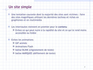 Un site simple Une tentation courante dont la majorité des sites sont victimes : faire des sites magnifiques utilisant les dernières technos et riches en graphismes et en multimédia Les internautes viennent en premier pour le  contenu Evitez ce qui peut nuire à la rapidité du site et ce qui le rend moins accessible ou lisible Evitez les animations GIF animés Animations Flash balise BLINK (clignotement de texte) balise MARQUEE (défilement de texte) 
