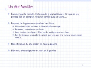 Un site familier Comme tout le monde, l'internaute a ses habitudes. Si vous ne les prenez pas en compte, vous lui compliquez la tâche... Respect de l'apparence standard des liens Liens non-visités en bleus et liens visités en rouge Réservez ces couleurs aux liens liens toujours soulignés. Réservez le soulignement aux liens Pas de liens qui se révèlent en tant que tels que si le curseur souris passe dessus Identification du site (logo) en haut à gauche Eléments de navigation en haut et à gauche 