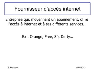 Fournisseur d'accès internet Entreprise qui, moyennant un abonnement, offre l'accès à internet et à ses différents services. Ex : Orange, Free, Sfr, Darty... S. Bocquet 2011/2012 