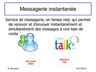 Messagerie instantanée Service de messagerie, en temps réel, qui permet de recevoir et d'envoyer instantanément et simultanément des messages à une liste de contacts. S. Bocquet 2011/2012 Microsoft MSN GOOGLE Talk 