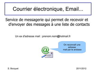 Courrier électronique, Email... Service de messagerie qui permet de recevoir et d'envoyer des messages à une liste de contacts S. Bocquet 2011/2012 Un ex d'adresse mail : prenom.nom @ hotmail.fr On reconnaît une adresse  mail par le arobase 