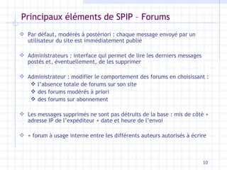 Principaux éléments de SPIP – Forums Par défaut, modérés à postériori  :  chaque message envoyé par un utilisateur   du site est immédiatement publié A dministrateurs : interface qui permet de lire les derniers messages postés et,  éventuellement , de les supprimer Administrateur : modifier le comportement des forums en choisissant : l’absence totale de forums sur son site des forums modérés à priori  des forums sur abonnement Les messages supprimés ne sont pas détruits de la base : mis de côté + adresse IP de l’expéditeur   + date et heure de l’envoi + forum à usage interne entre les différents auteurs autorisés à écrire 