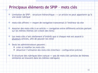 Principaux éléments de SPIP – mots clés Limitation de SPIP :  structure hiérarchique --> un article ne peut appartenir qu’à une seule rubrique mots-clés offrent => moyen de navigation transversal à l’intérieur du site Associer des mots-clés à un article => navigation entre différents articles   portant sur les mêmes thèmes (en créant des liens) Les mots-clés n’ont réellement d’intérêt que si chaque mot est associé à  plusieurs  articles, afin de pouvoir les relier Seuls les administrateurs peuvent : créer et modifier les mots-clés désactiver l’utilisation des mots-clés (interface « configuration précise) Si structure des rubriques bien conçue => pas de mots-clés (articles de thèmes similaires se trouvent dans les mêmes rubriques) 