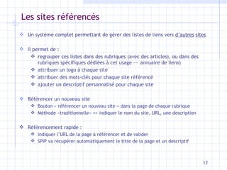 Les sites référencés Un système complet permettant de gérer des listes de liens vers  d’autres   sites Il permet de : regrouper ces listes dans des rubriques (avec des articles), ou dans des rubriques spécifiques dédiées à cet usage  ~~  annuaire de liens) attribuer un logo à chaque site attribuer des mots-clés pour chaque site référencé ajouter un descriptif personnalisé pour chaque site Référencer un nouveau site Bouton « référencer un nouveau site » dans la page de chaque rubrique Méthode «traditionnelle» => indiquer le nom du site, URL, une description Référencement rapide :  indiquer l’URL de la page à référencer et de valider SPIP va récupérer automatiquement le titre de la page et un descriptif 