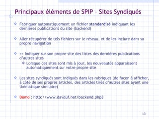 Principaux éléments de SPIP – Sites Syndiqués Fabriquer automatiquement un fichier  standardisé  indiquant les dernières publications du site (backend) Aller récupérer de tels fichiers sur le réseau, et de les inclure dans sa propre navigation => Indiquer sur son propre site des listes des dernières publications d’autres sites Lorsque ces sites sont mis à jour, les nouveautés apparaissent automatiquement sur votre propre site Les sites syndiqués sont indiqués dans les rubriques (de façon à afficher, à côté de ses propres articles, des articles tirés d’autres sites ayant une thématique similaire) Demo  : http://www.davduf.net/backend.php3 